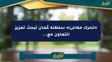 «تحرك مفاجئ» سلطنة عُمان تبحث تعزيز التعاون مع…